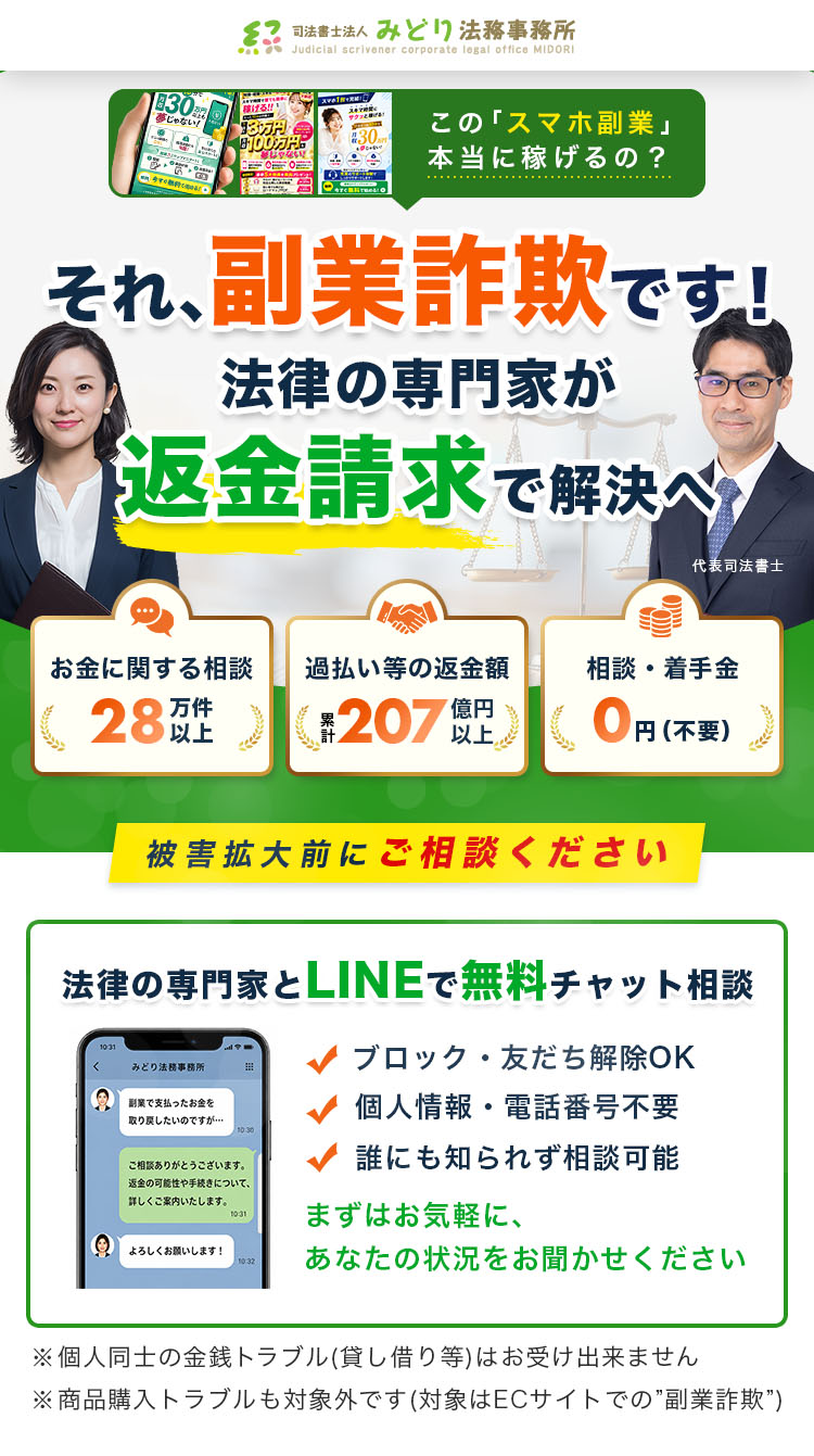 この「スマホ副業」本当に稼げるの？ それ、副業詐欺です！法律の専門家が返金請求で解決へ お金に関する相談 28万件以上 過払い等の返金額 累計207億円以上 相談・着手金 0円（不要） 被害拡大前にご相談ください 法律の専門家とLINEで無料チャット相談 ブロック・友だち解除OK 個人情報・電話番号不要 誰にも知られず相談可能 まずはお気軽に、あなたの状況をお聞かせください ※個人同士の金銭トラブル(貸し借り等)はお受け出来ません ※商品購入トラブルも対象外です(対象はECサイトでの”副業詐欺”)