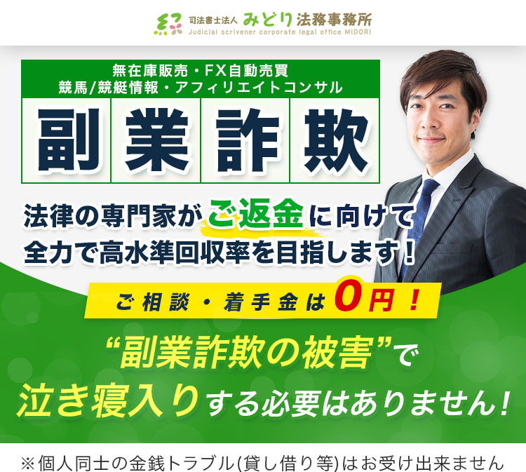 無在庫販売・FX自動売買 競馬/競艇情報・アフィリエイトコンサル 副業詐欺 法律の専門家がご返金に向けて全力で高水準回収率を目指します！ ご相談・着手金は0円！ “副業詐欺の被害”で泣き寝入りする必要はありません！ ※個人同士の金銭トラブル(貸し借り等)はお受け出来ません