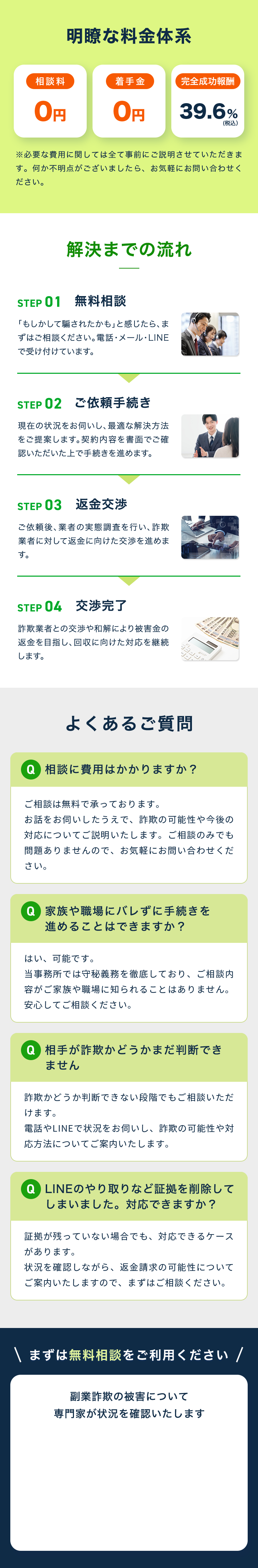 明瞭な料金体系 相談料0円 着手金0円 完全成功報酬39.6%(税込） ※必要な費用に関しては全て事前にご説明させていただきます。何か不明点がございましたら、お気軽にお問い合わせください。 解決までの流れ STEP 01 無料相談 「もしかして騙されたかも」と感じたら、まずはご相談ください。電話・メール・LINEで受け付けています。 STEP 02 ご依頼手続き 現在の状況をお伺いし、最適な解決方法をご提案します。契約内容を書面でご確認いただいた上で手続きを進めます。 STEP 03 返金交渉 ご依頼後、業者の実態調査を行い、詐欺業者に対して返金に向けた交渉を進めます。 STEP 04 交渉完了 詐欺業者との交渉や和解により被害金の返金を目指し、回収に向けた対応を継続します。 よくあるご質問 Q 相談に費用はかかりますか？ ご相談は無料で承っております。お話をお伺いしたうえで、詐欺の可能性や今後の対応についてご説明いたします。ご相談のみでも問題ありませんので、お気軽にお問い合わせください。 Q 家族や職場にバレずに手続きを進めることはできますか？ はい、可能です。当事務所では守秘義務を徹底しており、ご相談内容がご家族や職場に知られることはありません。安心してご相談ください。 Q 相手が詐欺かどうかまだ判断できません 詐欺かどうか判断できない段階でもご相談いただけます。電話やLINEで状況をお伺いし、詐欺の可能性や対応方法についてご案内いたします。 Q LINEのやり取りなど証拠を削除してしまいました。対応できますか？ 証拠が残っていない場合でも、対応できるケースがあります。状況を確認しながら、返金請求の可能性についてご案内いたしますので、まずはご相談ください。 まずは無料相談をご利用ください 副業詐欺の被害について専門家が状況を確認いたします