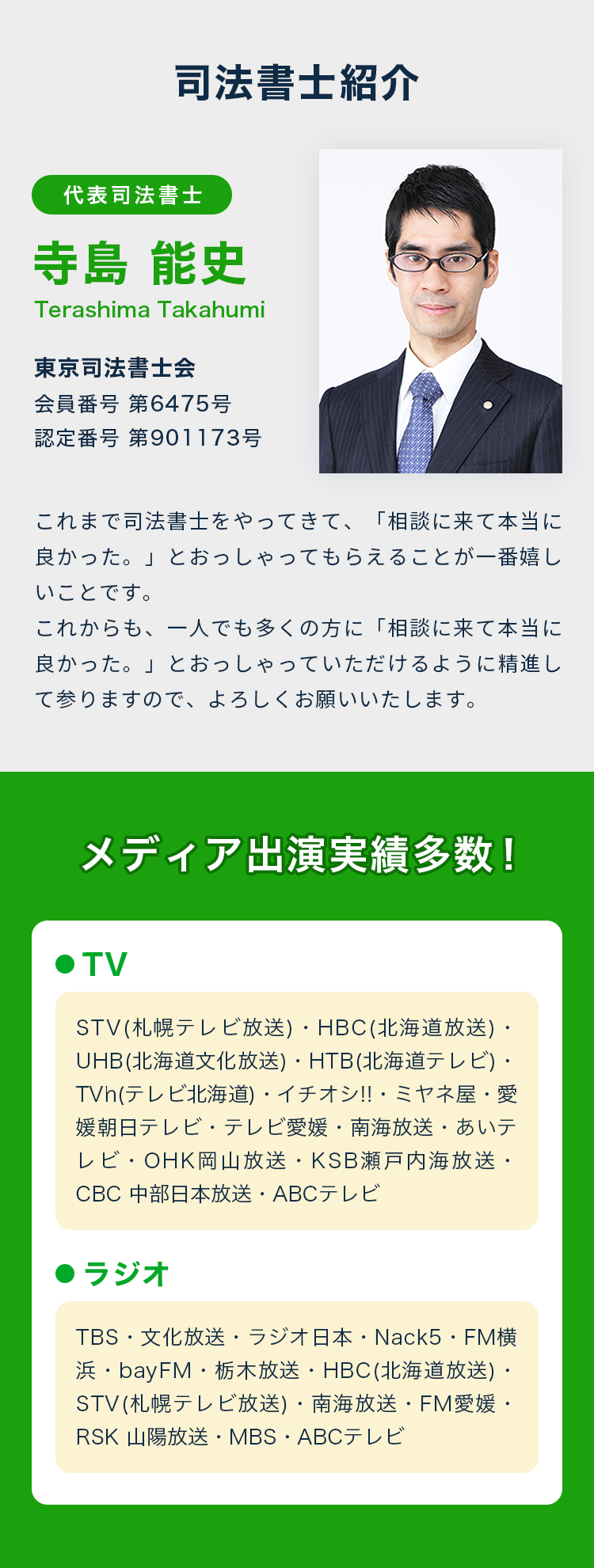司法書士紹介 代表司法書士 寺島能史 東京司法書士会 会員番号 第6475号 認定番号 第901173号 これまで司法書士をやってきて、「相談に来て本当に良かった。」とおっしゃってもらえることが一番嬉しいことです。これからも、一人でも多くの方に「相談に来て本当に良かった。」とおっしゃっていただけるように精進して参りますので、よろしくお願いいたします。 メディア出演実績多数！ TV STV(札幌テレビ放送)・HBC(北海道放送)・UHB(北海道文化放送)・HTB(北海道テレビ)・TVh(テレビ北海道)・イチオシ!!・ミヤネ屋・愛媛朝日テレビ・テレビ愛媛・南海放送・あいテレビ・OHK岡山放送・KSB瀬戸内海放送・CBC 中部日本放送・ABCテレビ ラジオ TBS・文化放送・ラジオ日本・Nack5・FM横浜・bayFM・栃木放送・HBC(北海道放送)・STV(札幌テレビ放送)・南海放送・FM愛媛・RSK 山陽放送・MBS・ABCテレビ