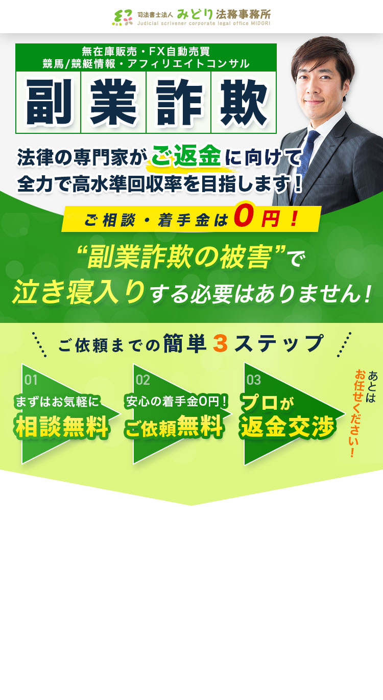 無在庫販売・FX自動売買 競馬/競艇情報・アフィリエイトコンサル 副業詐欺 法律の専門家がご返金に向けて全力で高水準回収率を目指します！ ご相談・着手金は0円！ “副業詐欺の被害”で泣き寝入りする必要はありません！ ご依頼までの簡単３ステップ 01 まずはお気軽に 相談無料 02 安心の着手金0円！ ご依頼無料 03 プロが返金交渉 あとはお任せください！